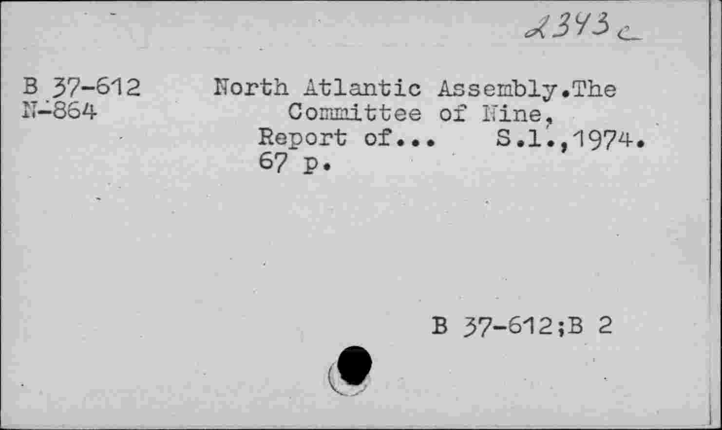 ﻿B 37-612
N—864
^5^3 e.
North Atlantic Assembly.The Committee of Nine,
Report of...	S.l.,1974.
67 p.
B 37-612;B 2